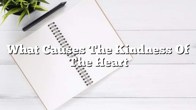 What causes the kindness of the heart