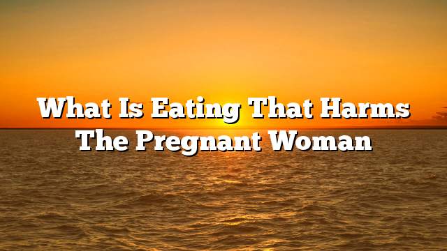 What is eating that harms the pregnant woman