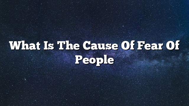 What is the cause of fear of people