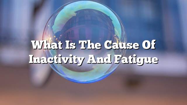 What is the cause of inactivity and fatigue