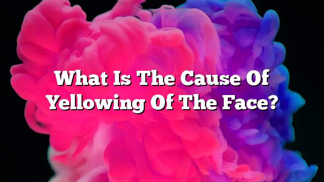 What is the cause of yellowing of the face?