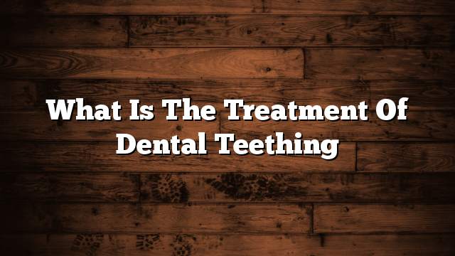 What is the treatment of dental teething