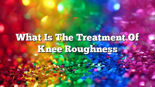 What is the treatment of knee roughness