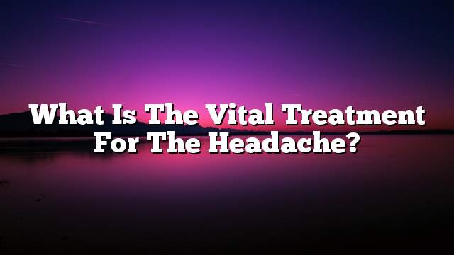 What is the vital treatment for the headache?