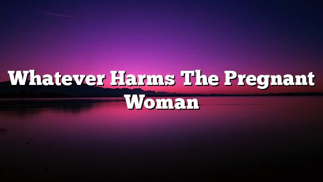 Whatever harms the pregnant woman